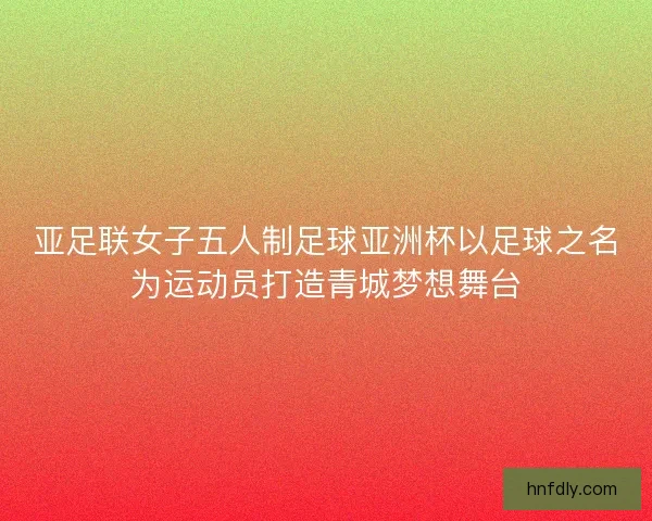 亚足联女子五人制足球亚洲杯以足球之名为运动员打造青城梦想舞台