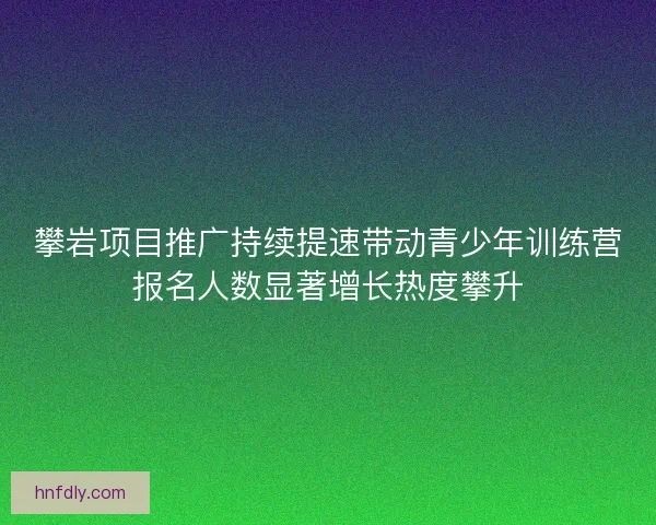 攀岩项目推广持续提速带动青少年训练营报名人数显著增长热度攀升