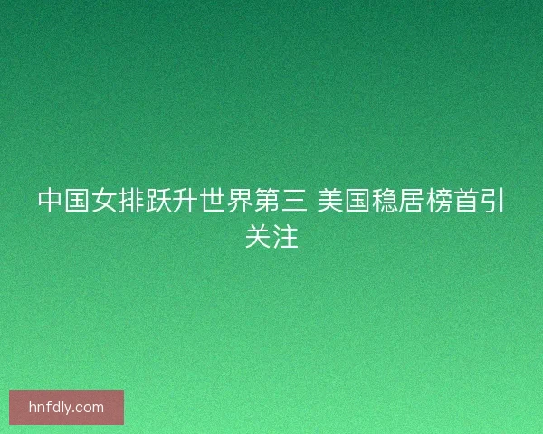 中国女排跃升世界第三 美国稳居榜首引关注