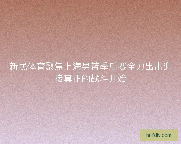 新民体育聚焦上海男篮季后赛全力出击迎接真正的战斗开始