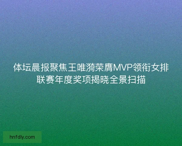 体坛晨报聚焦王唯漪荣膺MVP领衔女排联赛年度奖项揭晓全景扫描