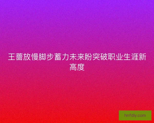 王蔷放慢脚步蓄力未来盼突破职业生涯新高度